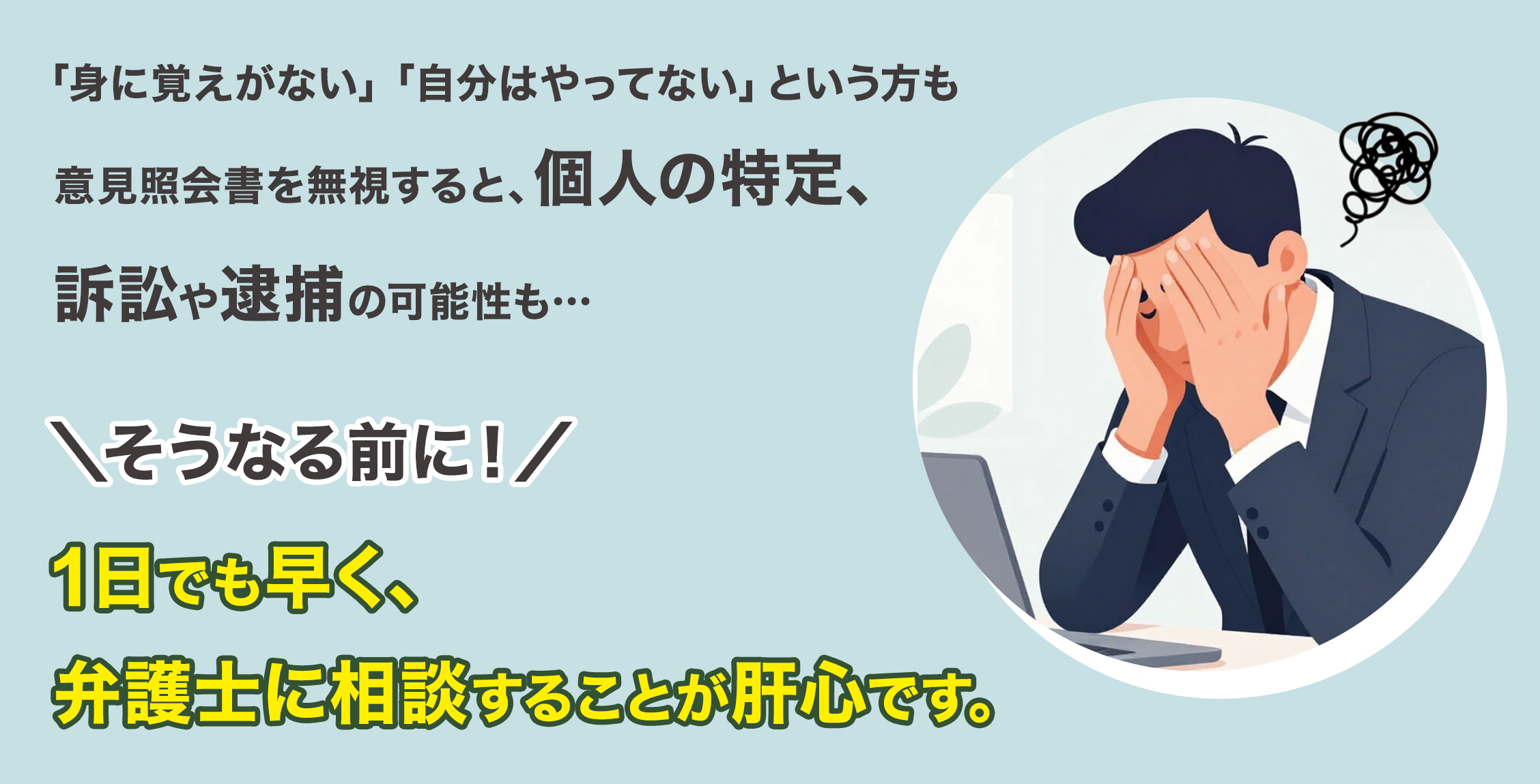 「身に覚えがない」「自分はやっていない」という方も意見照会書を無視すると、個人の特定、訴訟や逮捕の可能性も…そうなる前に！1日でも早く、弁護士に相談することが肝心です。